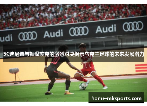 SC迪尼普与顿涅茨克的激烈对决揭示乌克兰足球的未来发展潜力