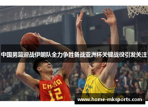 中国男篮迎战伊朗队全力争胜备战亚洲杯关键战役引发关注